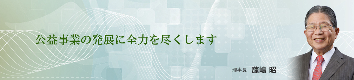 公益事業の発展に全力を尽くします　理事長　藤嶋 昭